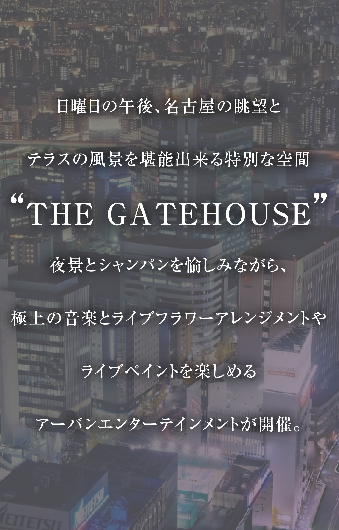 日曜日の午後、名古屋の眺望とテラスの風景を堪能出来る特別な空間『THE GATEHOUSE』で、夜景とシャンパンを愉しみながら、極上の音楽とライブフラワーアレンジメントやライブペイントを楽しめる優雅かつ上質なパーティ「THE GATEHOUSE LOUNGE PARTY -Autumn-」の開催が決定。名古屋のミュージック＆カルチャーシーンを牽引し続ける出演陣がお贈りするアーバンエンターテインメントを是非ご堪能ください。